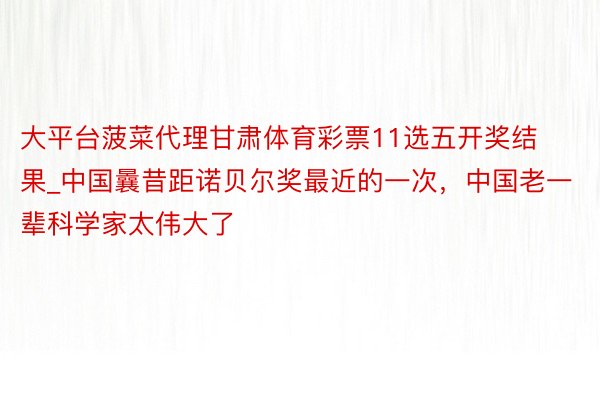 大平台菠菜代理甘肃体育彩票11选五开奖结果_中国曩昔距诺贝尔奖最近的一次，中国老一辈科学家太伟大了