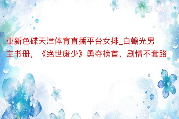 亚新色碟天津体育直播平台女排_白蟾光男主书册，《绝世废少》勇夺榜首，剧情不套路