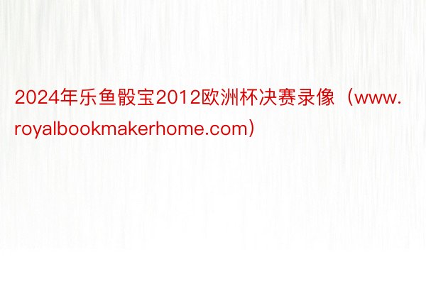 2024年乐鱼骰宝2012欧洲杯决赛录像（www.royalbookmakerhome.com）