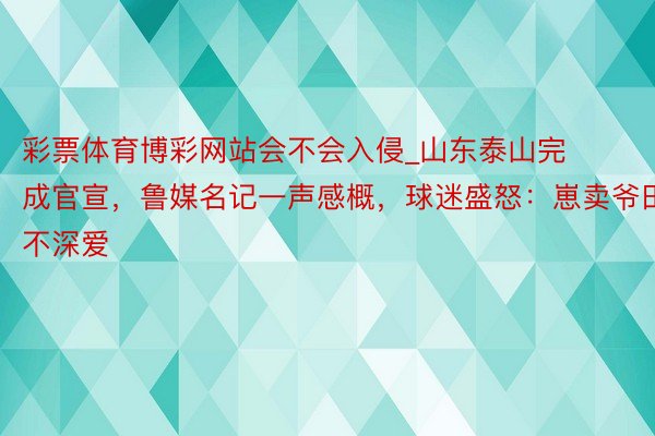 彩票体育博彩网站会不会入侵_山东泰山完成官宣，鲁媒名记一声感概，球迷盛怒：崽卖爷田不深爱