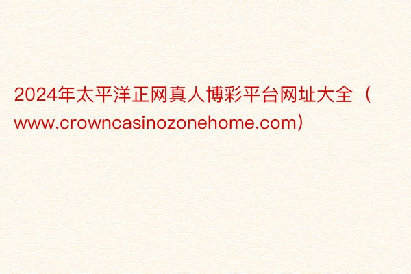 2024年太平洋正网真人博彩平台网址大全（www.crowncasinozonehome.com）