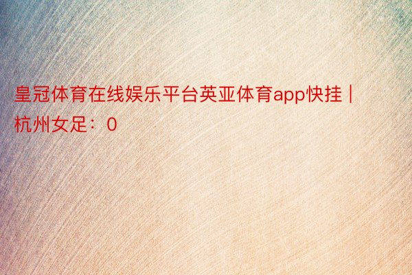 皇冠体育在线娱乐平台英亚体育app快挂 | 杭州女足：0