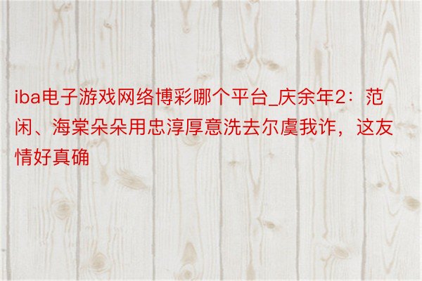 iba电子游戏网络博彩哪个平台_庆余年2：范闲、海棠朵朵用忠淳厚意洗去尔虞我诈，这友情好真确