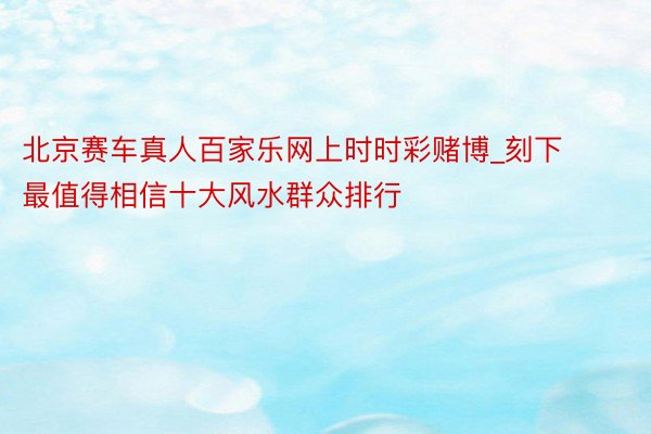 北京赛车真人百家乐网上时时彩赌博_刻下最值得相信十大风水群众排行