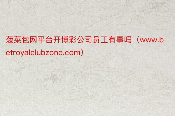 菠菜包网平台开博彩公司员工有事吗（www.betroyalclubzone.com）