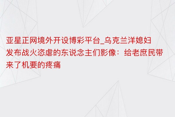 亚星正网境外开设博彩平台_乌克兰洋媳妇发布战火恣虐的东说念主们影像：给老庶民带来了机要的疼痛