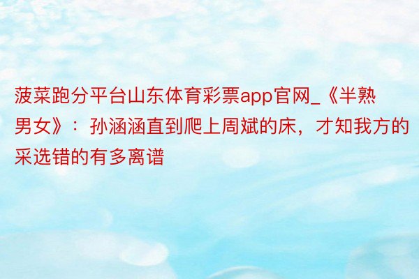 菠菜跑分平台山东体育彩票app官网_《半熟男女》：孙涵涵直到爬上周斌的床，才知我方的采选错的有多离谱