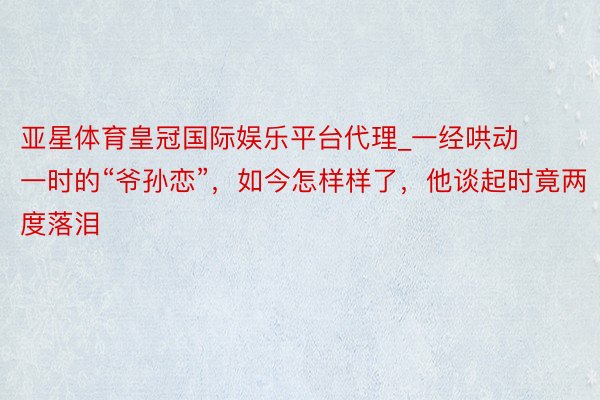 亚星体育皇冠国际娱乐平台代理_一经哄动一时的“爷孙恋”，如今怎样样了，他谈起时竟两度落泪