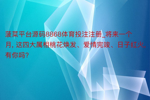 菠菜平台源码8868体育投注注册_将来一个月, 这四大属相桃花焕发、爱情完竣、日子红火, 有你吗?