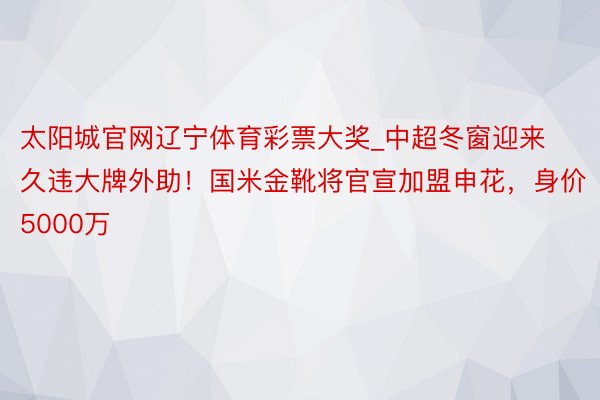 太阳城官网辽宁体育彩票大奖_中超冬窗迎来久违大牌外助！国米金靴将官宣加盟申花，身价5000万