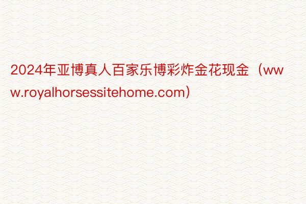 2024年亚博真人百家乐博彩炸金花现金（www.royalhorsessitehome.com）