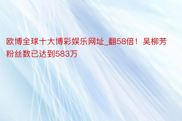 欧博全球十大博彩娱乐网址_翻58倍！吴柳芳粉丝数已达到583万