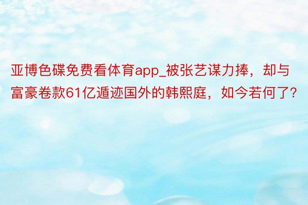 亚博色碟免费看体育app_被张艺谋力捧，却与富豪卷款61亿遁迹国外的韩熙庭，如今若何了？