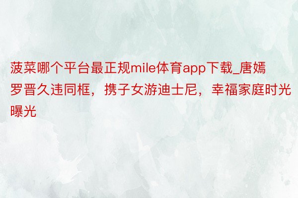 菠菜哪个平台最正规mile体育app下载_唐嫣罗晋久违同框，携子女游迪士尼，幸福家庭时光曝光