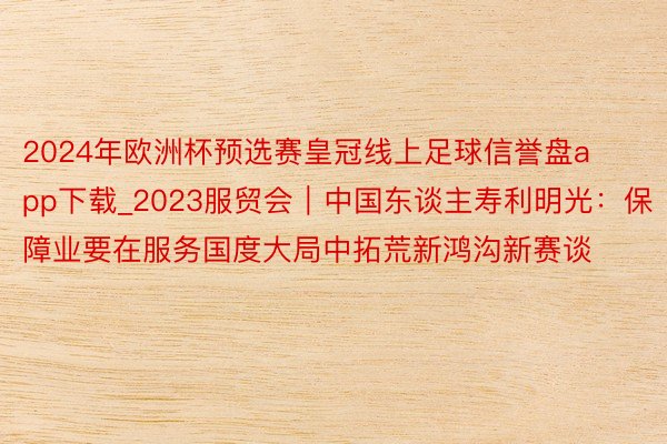 2024年欧洲杯预选赛皇冠线上足球信誉盘app下载_2023服贸会｜中国东谈主寿利明光：保障业要在服务国度大局中拓荒新鸿沟新赛谈