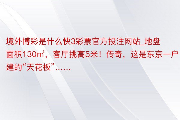 境外博彩是什么快3彩票官方投注网站_地盘面积130㎡，客厅挑高5米！传奇，这是东京一户建的“天花板”……