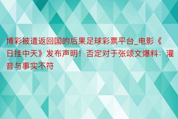 博彩被遣返回国的后果足球彩票平台_电影《日挂中天》发布声明！否定对于张颂文爆料：灌音与事实不符