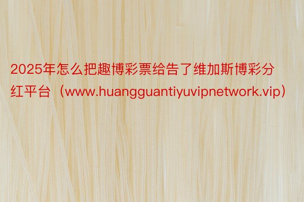 2025年怎么把趣博彩票给告了维加斯博彩分红平台（www.huangguantiyuvipnetwork.vip）