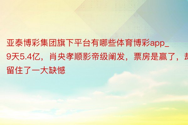 亚泰博彩集团旗下平台有哪些体育博彩app_9天5.4亿，肖央孝顺影帝级阐发，票房是赢了，却留住了一大缺憾