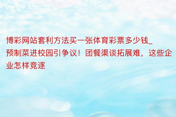 博彩网站套利方法买一张体育彩票多少钱_预制菜进校园引争议！团餐渠谈拓展难，这些企业怎样竞逐