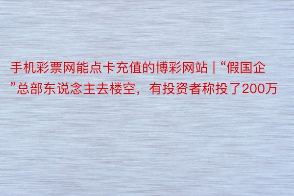 手机彩票网能点卡充值的博彩网站 | “假国企”总部东说念主去楼空，有投资者称投了200万