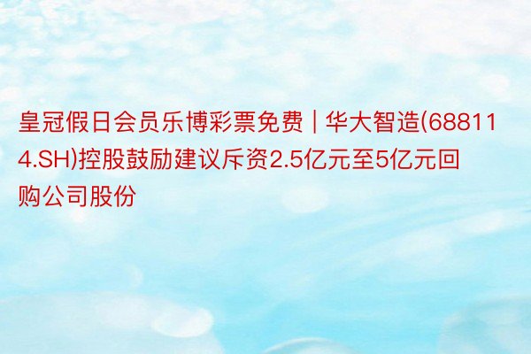 皇冠假日会员乐博彩票免费 | 华大智造(688114.SH)控股鼓励建议斥资2.5亿元至5亿元回购公司股份