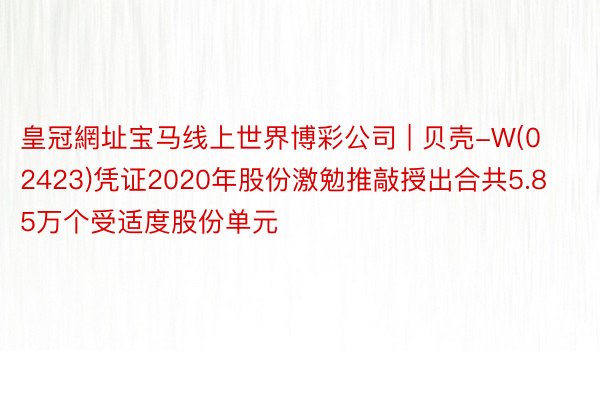 皇冠網址宝马线上世界博彩公司 | 贝壳-W(02423)凭证2020年股份激勉推敲授出合共5.85万个受适度股份单元